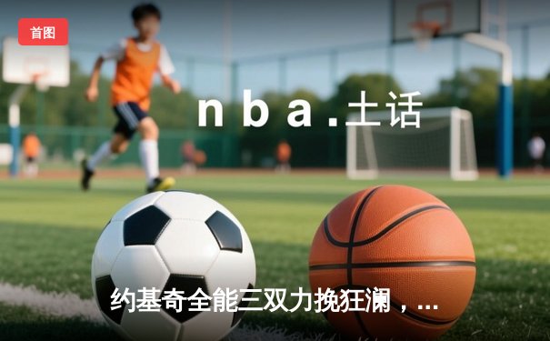 约基奇全能三双力挽狂澜，掘金加时险胜勇士延续卫冕之路